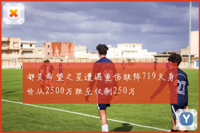 都灵希望之星遭遇重伤缺阵719天身价从2500万跌至仅剩250万