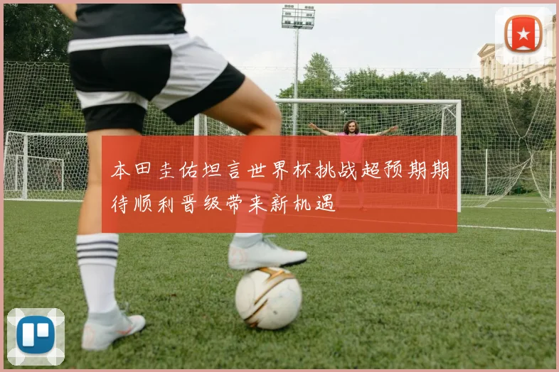 本田圭佑坦言世界杯挑战超预期期待顺利晋级带来新机遇