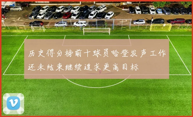 历史得分榜前十球员哈登发声工作还未结束继续追求更高目标