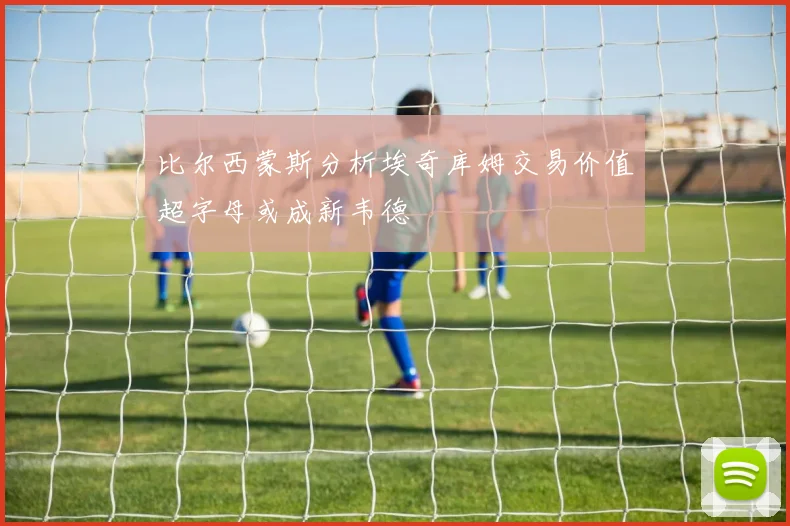 比尔西蒙斯分析埃奇库姆交易价值超字母或成新韦德