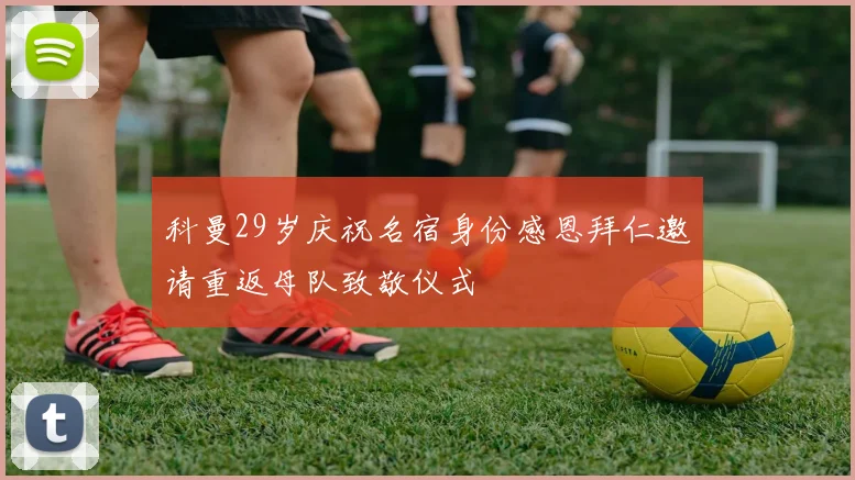 科曼29岁庆祝名宿身份感恩拜仁邀请重返母队致敬仪式