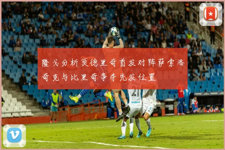 隆戈分析莫德里奇首发对阵萨索洛奇克与比里奇争夺先发位置