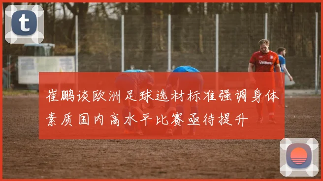 崔鹏谈欧洲足球选材标准强调身体素质国内高水平比赛亟待提升
