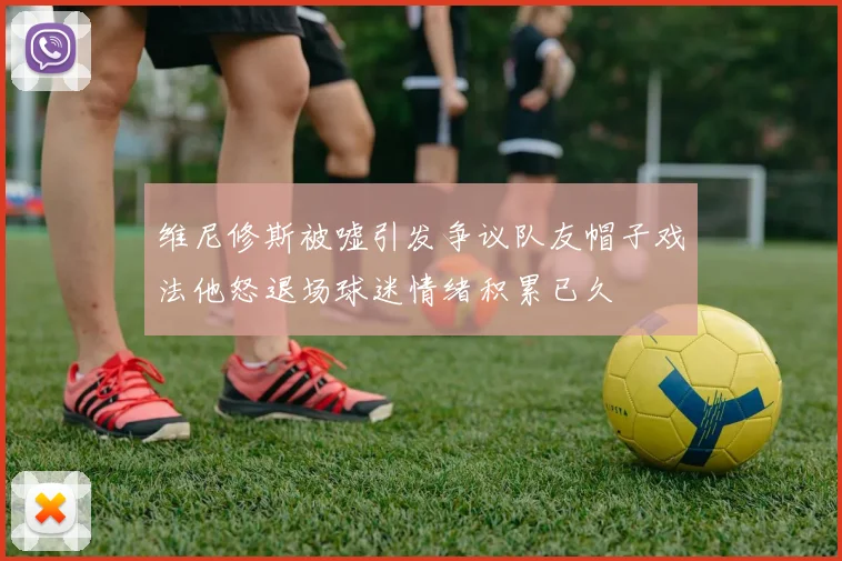 维尼修斯被嘘引发争议队友帽子戏法他怒退场球迷情绪积累已久