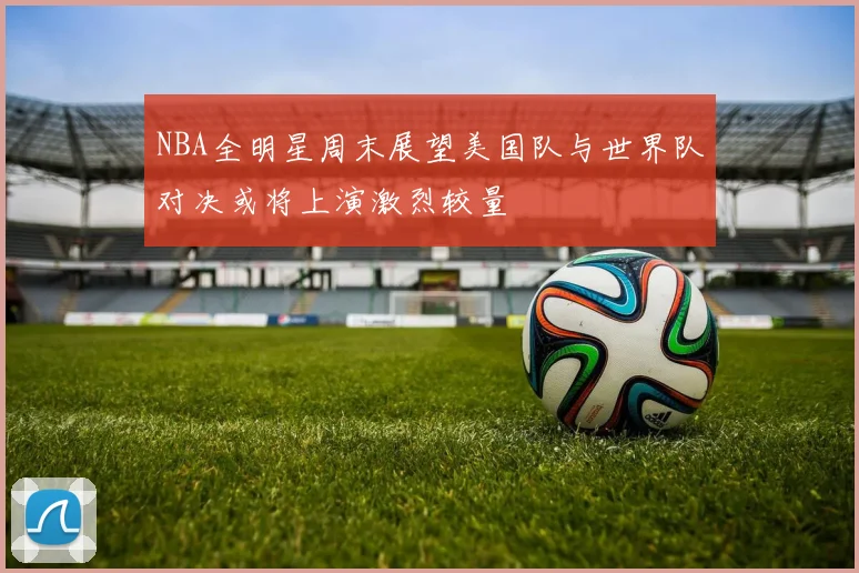 NBA全明星周末展望美国队与世界队对决或将上演激烈较量