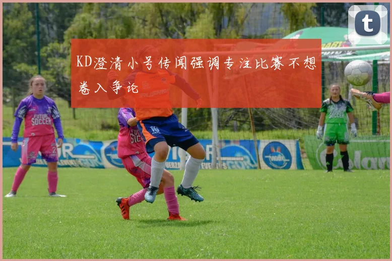 KD澄清小号传闻强调专注比赛不想卷入争论