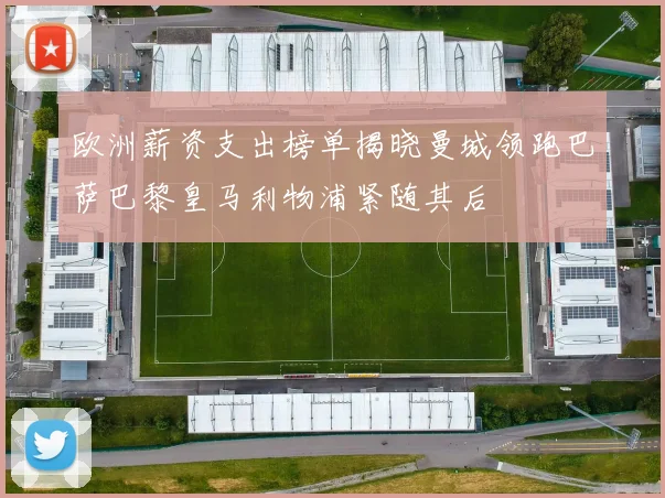 欧洲薪资支出榜单揭晓曼城领跑巴萨巴黎皇马利物浦紧随其后