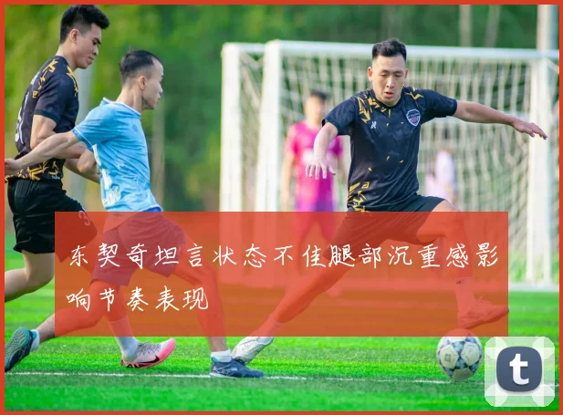 东契奇坦言状态不佳腿部沉重感影响节奏表现