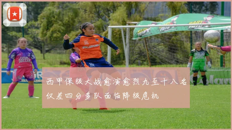 西甲保级大战愈演愈烈九至十八名仅差四分多队面临降级危机
