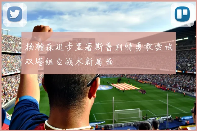 杨瀚森进步显著斯普利特勇敢尝试双塔组合战术新局面