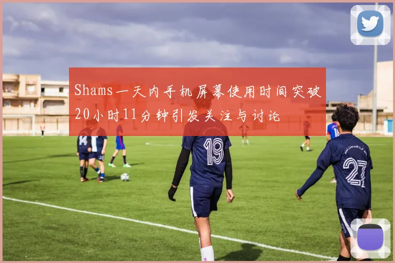 Shams一天内手机屏幕使用时间突破20小时11分钟引发关注与讨论
