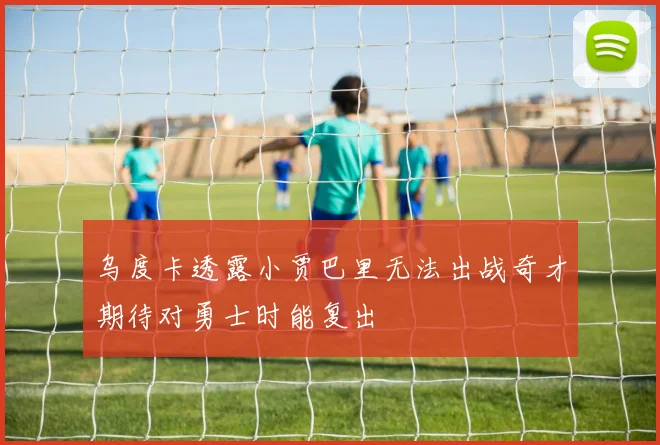 乌度卡透露小贾巴里无法出战奇才期待对勇士时能复出