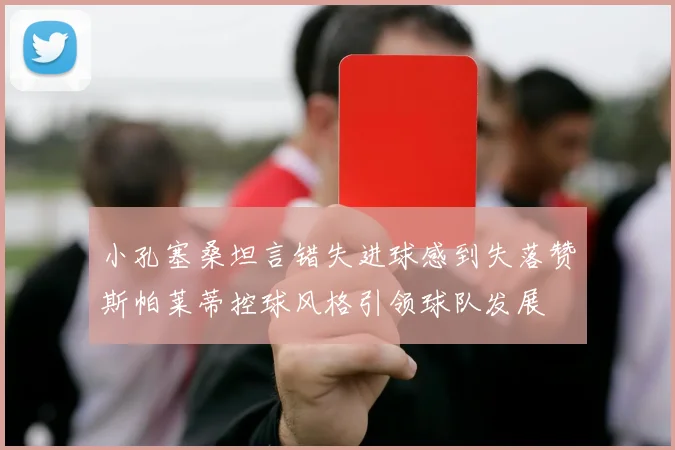 小孔塞桑坦言错失进球感到失落赞斯帕莱蒂控球风格引领球队发展