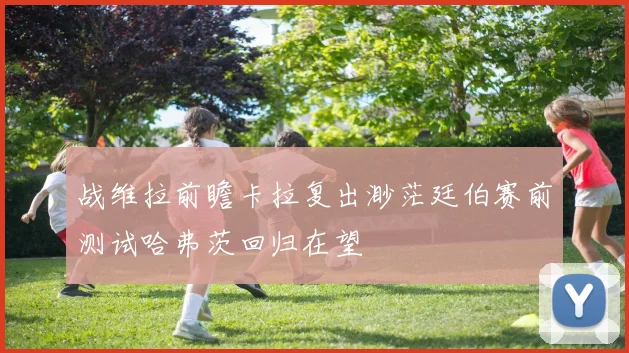 战维拉前瞻卡拉复出渺茫廷伯赛前测试哈弗茨回归在望