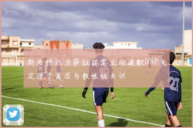 斯洛特认为萨拉赫需主动道歉DNP决定源于高层与教练组共识