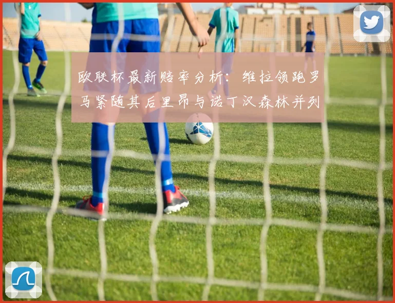 欧联杯最新赔率分析：维拉领跑罗马紧随其后里昂与诺丁汉森林并列争夺第三