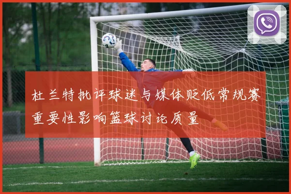 杜兰特批评球迷与媒体贬低常规赛重要性影响篮球讨论质量