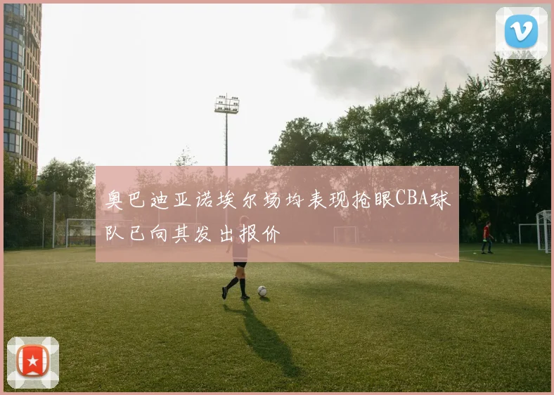 奥巴迪亚诺埃尔场均表现抢眼CBA球队已向其发出报价