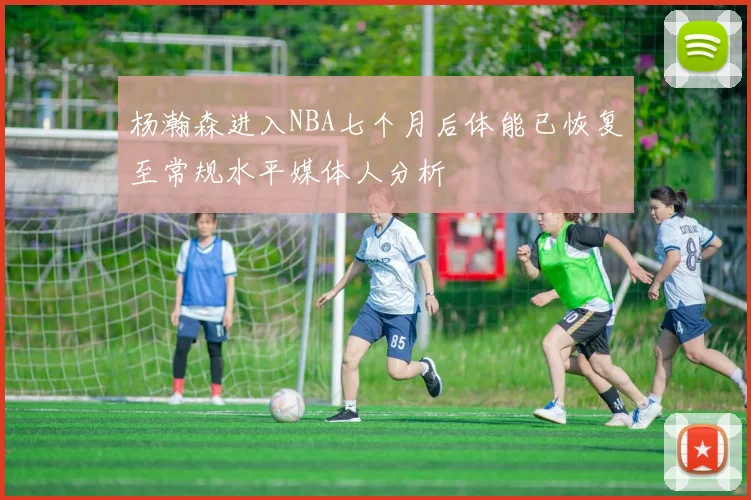 杨瀚森进入NBA七个月后体能已恢复至常规水平媒体人分析
