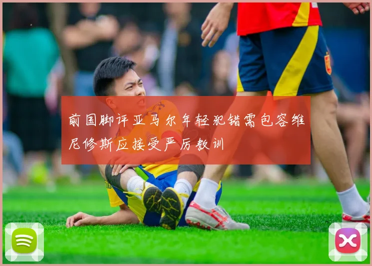 前国脚评亚马尔年轻犯错需包容维尼修斯应接受严厉教训