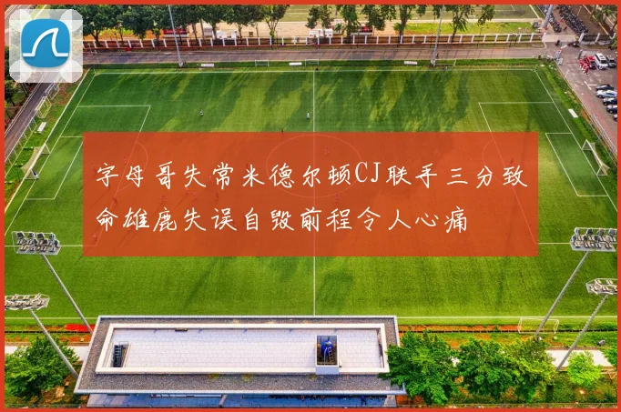 字母哥失常米德尔顿CJ联手三分致命雄鹿失误自毁前程令人心痛