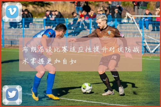 布朗尼谈比赛适应性提升对攻防战术掌握更加自如