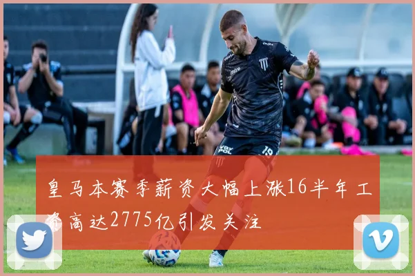 皇马本赛季薪资大幅上涨16半年工资高达2775亿引发关注