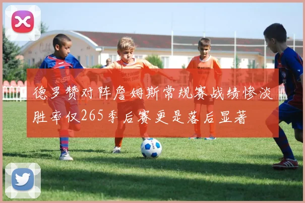 德罗赞对阵詹姆斯常规赛战绩惨淡胜率仅265季后赛更是落后显著