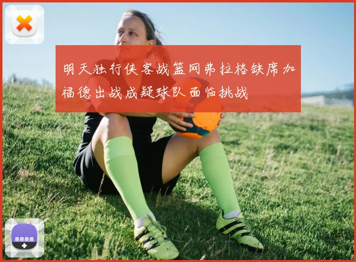明天独行侠客战篮网弗拉格缺席加福德出战成疑球队面临挑战