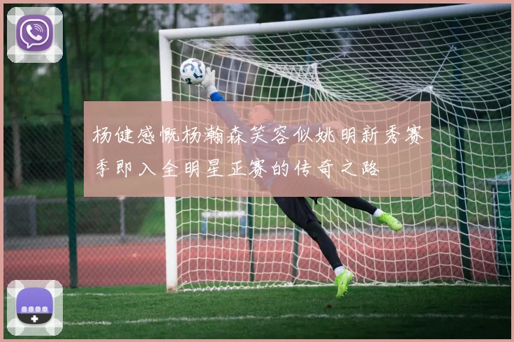 杨健感慨杨瀚森笑容似姚明新秀赛季即入全明星正赛的传奇之路