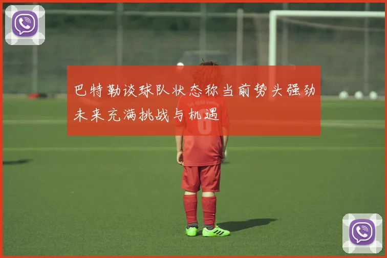 巴特勒谈球队状态称当前势头强劲未来充满挑战与机遇
