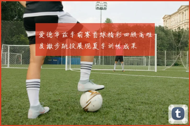 爱德华兹季前赛首球精彩回顾高难度撤步跳投展现夏季训练成果