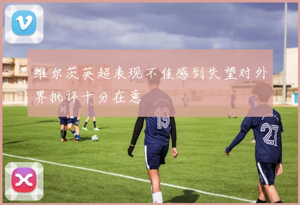 维尔茨英超表现不佳感到失望对外界批评十分在意