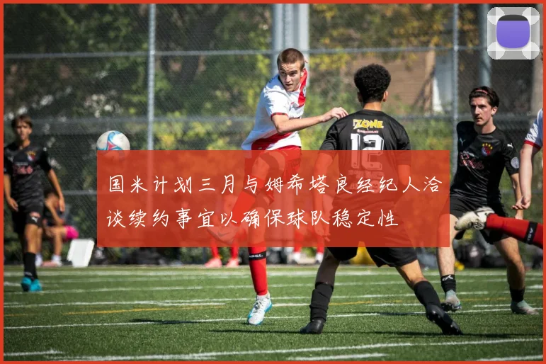 国米计划三月与姆希塔良经纪人洽谈续约事宜以确保球队稳定性