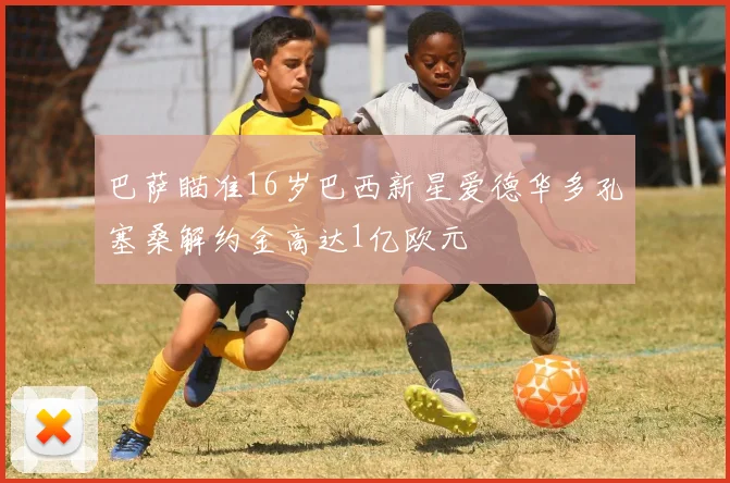 巴萨瞄准16岁巴西新星爱德华多孔塞桑解约金高达1亿欧元