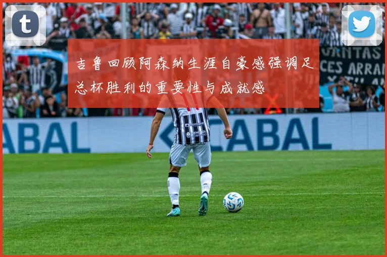 吉鲁回顾阿森纳生涯自豪感强调足总杯胜利的重要性与成就感