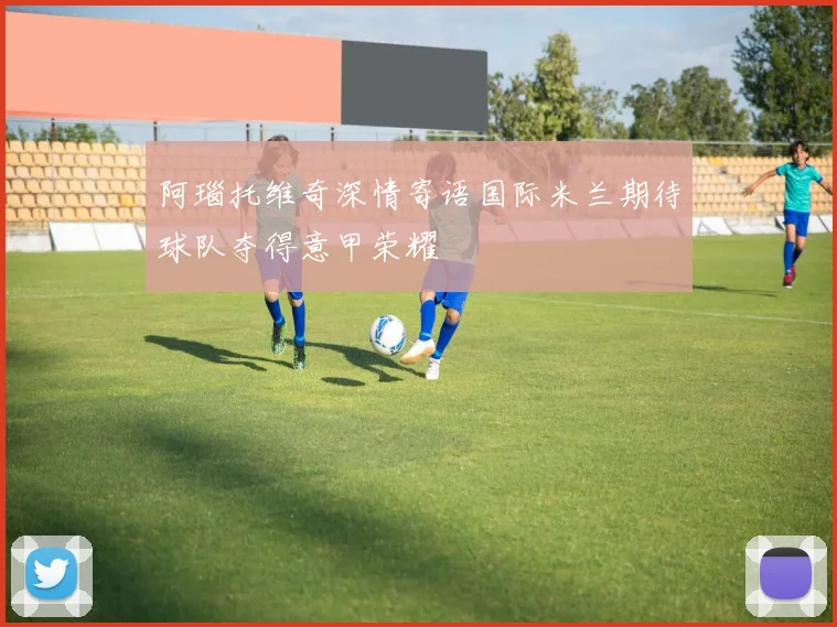 阿瑙托维奇深情寄语国际米兰期待球队夺得意甲荣耀