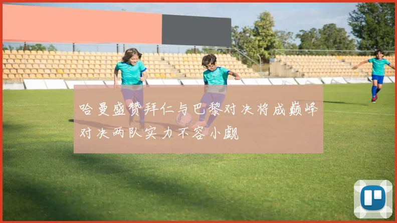 哈曼盛赞拜仁与巴黎对决将成巅峰对决两队实力不容小觑