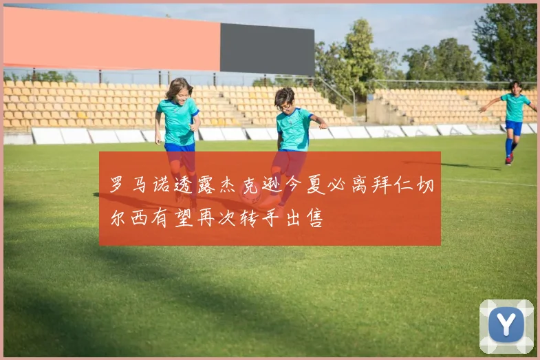 罗马诺透露杰克逊今夏必离拜仁切尔西有望再次转手出售
