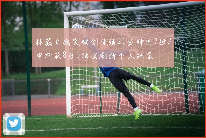 林葳自我突破创佳绩21分钟内7投3中斩获8分1助攻刷新个人纪录